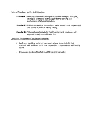 National Standards for Physical Education:
Standard 2 Demonstrate understanding of movement concepts, principles,
strategies and tactics as they apply to the learning and
performance of physical activities.
Standard 5 Exhibits responsible personal and social behavior that respects self
and others in physical activity setting.
Standard 6 Values physical activity for health, enjoyment, challenge, self-
expression and/or social interaction.
Constance Prosser Mellon Education Standards:
 Apply and provide a nurturing community where students build their
academic skill and learn to become responsible, compassionate and healthy
adults.
 Incorporate the benefits of physical fitness and team play.
 