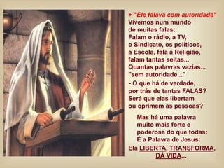 + "Ele falava com autoridade"
Vivemos num mundo
de muitas falas:
Falam o rádio, a TV,
o Sindicato, os políticos,
a Escola, fala a Religião,
falam tantas seitas...
Quantas palavras vazias...
"sem autoridade..."
- O que há de verdade,
por trás de tantas FALAS?
Será que elas libertam
ou oprimem as pessoas?
Mas há uma palavra
muito mais forte e
poderosa do que todas:
É a Palavra de Jesus:
Ela LIBERTA, TRANSFORMA,
DÁ VIDA...
 