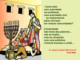 - Como falar
com autoridade
um professor,
uma autoridade civil,
os responsáveis
pelos serviços
em nossas comunidades?
A Autoridade
não brota das palavras...
não se impõe...
mas se conquista
com uma autêntica
vivência humana e cristã...
Pe. Antônio Geraldo Dalla Costa CS
31.01.2021
 