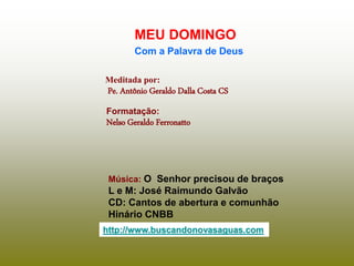 Meditada por:
Pe. Antônio Geraldo Dalla Costa CS
MEU DOMINGO
Com a Palavra de Deus
http://www.buscandonovasaguas.com
Formatação:
Nelso Geraldo Ferronatto
Música: O Senhor precisou de braços
L e M: José Raimundo Galvão
CD: Cantos de abertura e comunhão
Hinário CNBB
 
