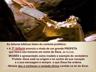 As leituras bíblicas falam do carisma profético:
+ A 1a leitura anuncia a vinda de um grande PROFETA
que falará aos homens em nome de Deus. (Dt 18,15-20)
MOISÉS é apresentado como modelo e exemplo do verdadeiro
Profeta: Deus está na origem e no centro da sua vocação
e a sua mensagem é sempre o que Deus lhe ordena.
- Moisés deu a conhecer a vontade divina contida na lei do Sinai.
 