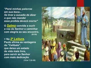 "Porei minhas palavras
em sua boca...
Se tiver a ousadia de dizer
o que não mandei
esse profeta deverá morrer"
O Salmo convida a ouvir
a voz do Senhor e caminhar
com alegria ao seu encontro.
(Sl 95)
+ Na 2ª Leitura,
Paulo afirma as vantagens
do "Celibato",
que deixa um estado
de vida mais livre,
para servir ao Senhor
com mais dedicação.
(1Cor 7,32-35)
 