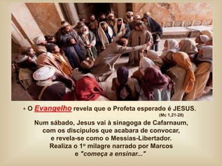 + O Evangelho revela que o Profeta esperado é JESUS.
(Mc 1,21-28)
Num sábado, Jesus vai à sinagoga de Cafarnaum,
com os discípulos que acabara de convocar,
e revela-se como o Messias-Libertador.
Realiza o 1o milagre narrado por Marcos
e "começa a ensinar..."
 