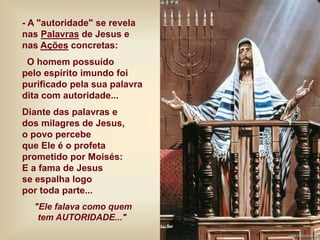 - A "autoridade" se revela
nas Palavras de Jesus e
nas Ações concretas:
O homem possuído
pelo espírito imundo foi
purificado pela sua palavra
dita com autoridade...
Diante das palavras e
dos milagres de Jesus,
o povo percebe
que Ele é o profeta
prometido por Moisés:
E a fama de Jesus
se espalha logo
por toda parte...
"Ele falava como quem
tem AUTORIDADE..."
 