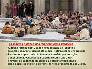 + As leituras bíblicas nos lembram duas Verdades:
- A nossa relação com Jesus é uma relação de "escuta":
devemos escutar a palavra de Jesus Profeta e pô-la em prática;
- Lembra-nos que o cristão também é profeta por vocação
e está chamado, com a sua palavra e com suas obras,
a revelar os caminhos de Deus e a condenar tudo aquilo
que se opõe ao mistério do reino de vida proclamado por Jesus.
 