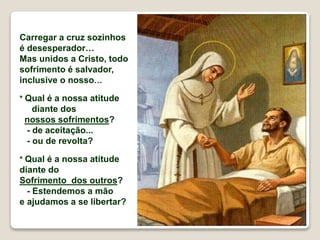 Carregar a cruz sozinhos
é desesperador…
Mas unidos a Cristo, todo
sofrimento é salvador,
inclusive o nosso…
* Qual é a nossa atitude
diante dos
nossos sofrimentos?
- de aceitação...
- ou de revolta?
* Qual é a nossa atitude
diante do
Sofrimento dos outros?
- Estendemos a mão
e ajudamos a se libertar?
 