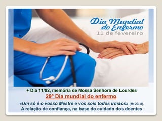 + Dia 11/02, memória de Nossa Senhora de Lourdes
29º Dia mundial do enfermo.
«Um só é o vosso Mestre e vós sois todos irmãos» (Mt 23, 8).
A relação de confiança, na base do cuidado dos doentes
 