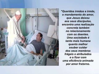 "Queridos irmãos e irmãs,
o mandamento do amor,
que Jesus deixou
aos seus discípulos,
encontra uma realização
concreta também
no relacionamento
com os doentes.
Uma sociedade é
tanto mais humana
quanto melhor
souber cuidar
dos seus membros
frágeis e atribulados
e o fizer com
uma eficiência animada
por amor fraterno.
 