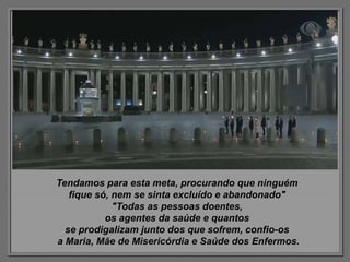 Tendamos para esta meta, procurando que ninguém
fique só, nem se sinta excluído e abandonado"
"Todas as pessoas doentes,
os agentes da saúde e quantos
se prodigalizam junto dos que sofrem, confio-os
a Maria, Mãe de Misericórdia e Saúde dos Enfermos.
 