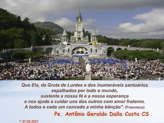Que Ela, da Gruta de Lurdes e dos inumeráveis santuários
espalhados por todo o mundo,
sustente a nossa fé e a nossa esperança
e nos ajude a cuidar uns dos outros com amor fraterno.
A todos e cada um concedo a minha bênção". (Francisco)
Pe. Antônio Geraldo Dalla Costa CS
- 07.02.2021
 