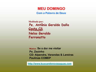 Meditada por:
Pe. Antônio Geraldo Dalla
Costa CS
MEU DOMINGO
Com a Palavra de Deus
http://www.buscandonovasaguas.com
Formatação:
Nelso Geraldo
Ferronatto
Música: Se a dor me visitar
Pe. Zezinho
CD: Alpendre, Varandas & Lareiras
Paulinas COMEP
 