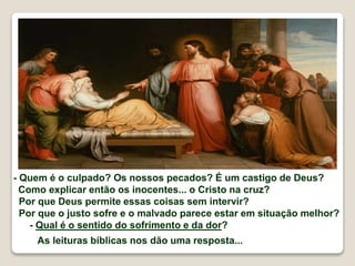 - Quem é o culpado? Os nossos pecados? É um castigo de Deus?
Como explicar então os inocentes... o Cristo na cruz?
Por que Deus permite essas coisas sem intervir?
Por que o justo sofre e o malvado parece estar em situação melhor?
- Qual é o sentido do sofrimento e da dor?
As leituras bíblicas nos dão uma resposta...
 