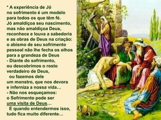 * A experiência de Jó
no sofrimento é um modelo
para todos os que têm fé.
Jó amaldiçoa seu nascimento,
mas não amaldiçoa Deus,
reconhece e louva a sabedoria
e as obras de Deus na criação:
o abismo de seu sofrimento
pessoal não lhe fecha os olhos
para a grandeza de Deus
- Diante do sofrimento,
ou descobrimos o rosto
verdadeiro de Deus,
ou fazemos dele
um monstro, que nos devora
e inferniza a nossa vida…
- Não nos esqueçamos:
o Sofrimento pode ser
uma visita de Deus…
E quando entendermos isso,
tudo fica muito diferente…
 
