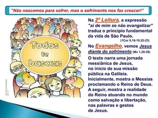 Na 2ª Leitura, a expressão
"ai de mim se não evangelizar"
traduz o princípio fundamental
da vida de São Paulo.
(1Cor 9,16-19.22-23)
No Evangelho, vemos Jesus
diante do sofrimento (Mc 1,29-39)
O texto narra uma jornada
messiânica de Jesus,
no início de sua missão
pública na Galileia.
Inicialmente, mostra o Messias
proclamando o Reino de Deus.
A seguir, mostra a realidade
do Reino atuando no mundo
como salvação e libertação,
nas palavras e gestos
de Jesus.
"Não nascemos para sofrer, mas o sofrimento nos faz crescer!"
 