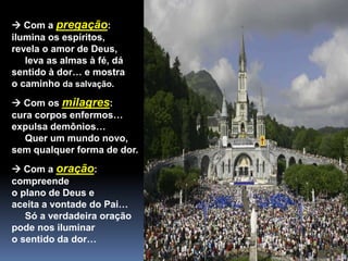  Com a pregação:
ilumina os espíritos,
revela o amor de Deus,
leva as almas à fé, dá
sentido à dor… e mostra
o caminho da salvação.
 Com os milagres:
cura corpos enfermos…
expulsa demônios…
Quer um mundo novo,
sem qualquer forma de dor.
 Com a oração:
compreende
o plano de Deus e
aceita a vontade do Pai…
Só a verdadeira oração
pode nos iluminar
o sentido da dor…
 