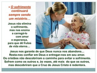 Jesus nos garante de que Deus nunca nos abandona…
Resta-nos confiar em Deus e entregar-nos em seu amor.
Os cristãos não descobriram o caminho para evitar o sofrimento.
Sofrem como os outros e, às vezes, até mais do que os outros,
mas descobriram que a Cruz de Jesus Cristo é redentora.
+ O sofrimento
continuará
sempre sendo
um mistério…
Jesus não elimina
o sofrimento,
mas nos ensina
a carregá-lo
com amor
e esperança,
para que dê frutos
de vida eterna…
 