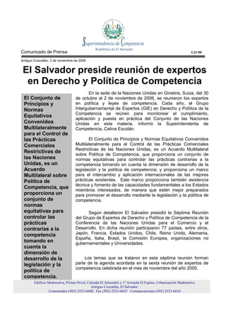 Comunicado de Prensa                                                                                        C.21-06

Antiguo Cuscatlán, 3 de noviembre de 2006


 El Salvador preside reunión de expertos
  en Derecho y Política de Competencia
                                         En la sede de la Naciones Unidas en Ginebra, Suiza, del 30
 El Conjunto de                   de octubre al 2 de noviembre de 2006, se reunieron los expertos
 Principios y                     en política y leyes de competencia. Cada año, el Grupo
 Normas                           Intergubernamental de Expertos (GIE) en Derecho y Política de la
                                  Competencia se reúnen para monitorear el cumplimiento,
 Equitativos
                                  aplicación y puesta en práctica del Conjunto de las Naciones
 Convenidos                       Unidas en esta materia, informó la Superintendenta de
 Multilateralmente                Competencia, Celina Escolán.
 para el Control de
 las Prácticas                           El Conjunto de Principios y Normas Equitativos Convenidos
 Comerciales                      Multilateralmente para el Control de las Prácticas Comerciales
                                  Restrictivas de las Naciones Unidas, es un Acuerdo Multilateral
 Restrictivas de
                                  sobre Política de Competencia, que proporciona un conjunto de
 las Naciones                     normas equitativas para controlar las prácticas contrarias a la
 Unidas, es un                    competencia tomando en cuenta la dimensión de desarrollo de la
 Acuerdo                          legislación y la política de competencia; y proporciona un marco
 Multilateral sobre               para el intercambio y aplicación internacionales de las mejores
 Política de                      prácticas existentes. Este marco proporciona también asistencia
                                  técnica y fomento de las capacidades fundamentales a los Estados
 Competencia, que
                                  miembros interesados, de manera que estén mejor preparados
 proporciona un                   para promover el desarrollo mediante la legislación y la política de
 conjunto de                      competencia.
 normas
 equitativas para                       Según detallaron El Salvador presidió la Séptima Reunión
 controlar las                    del Grupo de Expertos de Derecho y Política de Competencia de la
 prácticas                        Conferencia de las Naciones Unidas para el Comercio y el
 contrarias a la                  Desarrollo. En dicha reunión participaron 77 países, entre otros,
 competencia                      Japón, Francia, Estados Unidos, Chile, Reino Unido, Alemania,
                                  España, Italia, Brasil, la Comisión Europea, organizaciones no
 tomando en                       gubernamentales y Universidades.
 cuenta la
 dimensión de
 desarrollo de la                      Los temas que se trataron en esta séptima reunión forman
 legislación y la                 parte de la agenda acordada en la sexta reunión de expertos de
                                  competencia celebrada en el mes de noviembre del año 2005.
 política de
 competencia.
        Edificio Madreselva, Primer Nivel, Calzada El Almendro y 1ª Avenida El Espino, Urbanización Madreselva.
                                             Antiguo Cuscatlán, El Salvador.
                  Conmutador (503) 2523-6600, Fax (503) 2523-6625 Comunicaciones (503) 2523-6616
 