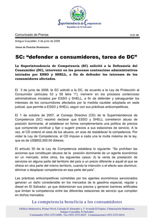 Comunicado de Prensa                                                                                 C-21- 08

Antiguo Cuscatlán, 5 de junio de 2008

Abuso de Posición Dominante.



SC: “defender a consumidores, tarea de DC”
La Superintendencia de Competencia (SC) solicitó a la Defensoría del
Consumidor (DC), intervenir en los procesos contencioso administrativos
iniciados por ESSO y SHELL, a fin de defender los intereses de los
consumidores afectados.


El 3 de junio de 2008, la SC solicitó a la DC, de acuerdo a la Ley de Protección al
Consumidor (artículos 53 y 58 letra “i”), inervenir en los procesos contencioso
administrativos iniciados por ESSO y SHELL, a fin de defender y salvaguardar los
intereses de los consumidores afectados por la medida cautelar adoptada en sede
judicial, que permite a ESSO y SHELL seguir con sus prácticas anticompetitivas.

El 1 de octubre de 2007, el Consejo Directivo (CD) de la Superintendencia de
Competencia (SC) resolvió declarar que ESSO y SHELL cometieron abuso de
posición dominante, al establecer en forma complementaria una política de precios
que comprende zonificar y fijar o sugerir precios a sus estaciones de servicio. A la
vez, el CD ordenó el cese de los abusos, en aras de restablecer la competencia. Por
violar la Ley de Competencia, el CD impuso a cada una la multa máxima de la ley,
que es de US$852,000.00 dólares.

El artículo 30 de la Ley de Competencia establece lo siguiente: “Se prohíben las
acciones que constituyan abusos de la posición dominante de un agente económico
en un mercado, entre otros, los siguientes casos: d) la venta de prestación de
servicios en alguna parte del territorio del país a un precio diferente a aquél al que se
ofrece en otra parte del mismo territorio, cuando la intención o el efecto sea disminuir,
eliminar o desplazar competencia en esa parte del país”.

Las prácticas anticompetitivas cometidas por los agentes económicos sancionados
generan un daño considerable en los mercados de la gasolina especial, regular y
diesel en El Salvador, ya que distorsionan sus precios y generan barreras artificiales
que limitan la competencia entre las diferentes estaciones de servicio que compiten
en dichos mercados.

              La competencia beneficia a los consumidores
   Edificio Madreselva, Primer Nivel, Calzada El Almendro y 1ª Avenida El Espino, Urbanización Madreselva.
                                        Antiguo Cuscatlán, El Salvador.
             Conmutador (503) 2523-6600, Fax (503) 2523-6625 Comunicaciones (503) 2523-6616
 