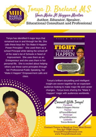 Tonya D. Breland, M.S.
Author, Educator, Speaker,
Educational Consultant and Professional
Tonya has identified 6 major keys that
remained true in and through her life. She
calls these keys the "Six Make It Happen
Power Principles".  She used them as a
school Principal while taking the school off
of the state’s list of Schools in Need of
Improvement.  She uses them as an
Entrepreneur and she uses them in her
personal life.  She is excited about helping
others use these same principles through
her Professional Public Speaking, her
“Make it Happen” Empowerment calls and
class.
Contact Tonya to Speak at Your Next Event!
609-891-TESO (8376)
Tonya@TonyaBreland.com
www.TonyaBreland.com
Your Make It Happen Mentor
Connect With Tonya!
Facebook
Make It Happen Mentor
Twitter
@TonyaDBreland
Periscope
@TeachEducators
LinkedIn
Tonya Breland
Tonya's brilliant storytelling and intelligent
insight are woven together for an expectant
audience looking to make major life and career
changes.  Tonya loves sharing the "Make It
Happen" magic with audiences worldwide.
 