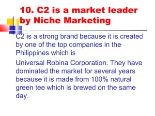 10. C2 is a market leader
by Niche Marketing
C2 is a strong brand because it is created
by one of the top companies in the
Philippines which is
Universal Robina Corporation. They have
dominated the market for several years
because it is made from 100% natural
green tee which is brewed on the same
day.
 
