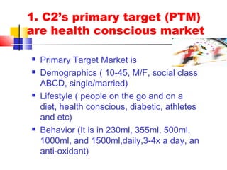 1. C2’s primary target (PTM)
are health conscious market
 Primary Target Market is
 Demographics ( 10-45, M/F, social class
ABCD, single/married)
 Lifestyle ( people on the go and on a
diet, health conscious, diabetic, athletes
and etc)
 Behavior (It is in 230ml, 355ml, 500ml,
1000ml, and 1500ml,daily,3-4x a day, an
anti-oxidant)
 