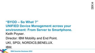 “BYOD – So What ?”
UNIFIED Device Management across your
environment: From Server to Smartphone.
Keith Poyser.
Director: IBM Mobility and End Point.
UKI, SPGI, NORDICS,BENELUX.
IBM.
 