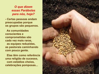 O que dizem
essas Parábolas
para nós, hoje?
- Certas pessoas andam
preocupadas porque
os grupos são pequenos.
As comunidades
conscientes e
comprometidas são
cada vez mais raras,
as equipes reduzidas,
as pastorais caminhando
com pouca gente.
Elas têm como referência
uma religião de sucesso,
com estádios cheios,
celebrações pomposas...
 