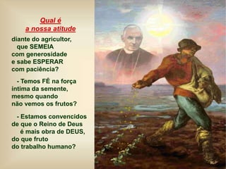Qual é
a nossa atitude
diante do agricultor,
que SEMEIA
com generosidade
e sabe ESPERAR
com paciência?
- Temos FÉ na força
íntima da semente,
mesmo quando
não vemos os frutos?
- Estamos convencidos
de que o Reino de Deus
é mais obra de DEUS,
do que fruto
do trabalho humano?
 