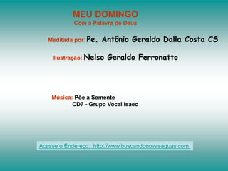 MEU DOMINGO
Com a Palavra de Deus
Meditada por: Pe. Antônio Geraldo Dalla Costa CS
Ilustração: Nelso Geraldo Ferronatto
Música: Põe a Semente
CD7 - Grupo Vocal Isaec
Acesse o Endereço: http://www.buscandonovasaguas.com
 