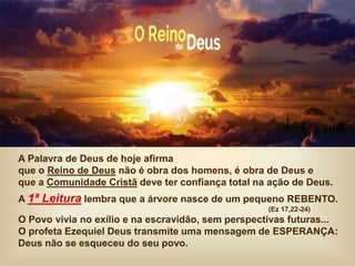 A Palavra de Deus de hoje afirma
que o Reino de Deus não é obra dos homens, é obra de Deus e
que a Comunidade Cristã deve ter confiança total na ação de Deus.
A 1ª Leitura lembra que a árvore nasce de um pequeno REBENTO.
(Ez 17,22-24)
O Povo vivia no exílio e na escravidão, sem perspectivas futuras...
O profeta Ezequiel Deus transmite uma mensagem de ESPERANÇA:
Deus não se esqueceu do seu povo.
 