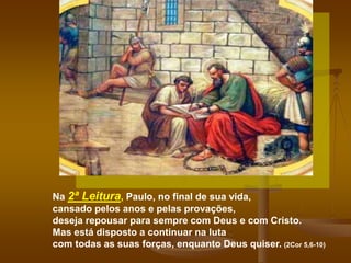 Na 2ª Leitura, Paulo, no final de sua vida,
cansado pelos anos e pelas provações,
deseja repousar para sempre com Deus e com Cristo.
Mas está disposto a continuar na luta
com todas as suas forças, enquanto Deus quiser. (2Cor 5,6-10)
 