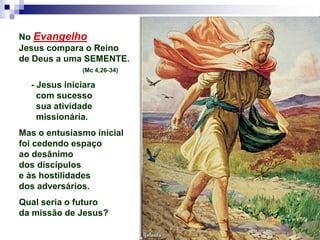 No Evangelho
Jesus compara o Reino
de Deus a uma SEMENTE.
(Mc 4,26-34)
- Jesus iniciara
com sucesso
sua atividade
missionária.
Mas o entusiasmo inicial
foi cedendo espaço
ao desânimo
dos discípulos
e às hostilidades
dos adversários.
Qual seria o futuro
da missão de Jesus?
 