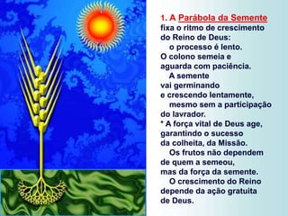 1. A Parábola da Semente
fixa o ritmo de crescimento
do Reino de Deus:
o processo é lento.
O colono semeia e
aguarda com paciência.
A semente
vai germinando
e crescendo lentamente,
mesmo sem a participação
do lavrador.
* A força vital de Deus age,
garantindo o sucesso
da colheita, da Missão.
Os frutos não dependem
de quem a semeou,
mas da força da semente.
O crescimento do Reino
depende da ação gratuita
de Deus.
 