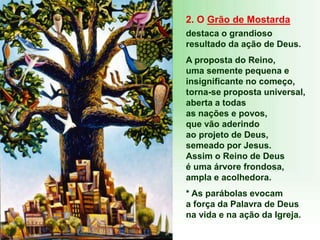 2. O Grão de Mostarda
destaca o grandioso
resultado da ação de Deus.
A proposta do Reino,
uma semente pequena e
insignificante no começo,
torna-se proposta universal,
aberta a todas
as nações e povos,
que vão aderindo
ao projeto de Deus,
semeado por Jesus.
Assim o Reino de Deus
é uma árvore frondosa,
ampla e acolhedora.
* As parábolas evocam
a força da Palavra de Deus
na vida e na ação da Igreja.
 