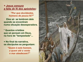 + Jesus censura
a falta de fé dos apóstolos:
"Por que duvidastes,
homens de pouca fé?"
Eles só se lembram dele
quando se encontram
numa situação desesperadora.
* Quantos cristãos
que só pensam em Deus,
na hora de "tempestade"...
+ No final da narrativa,
os discípulos se perguntam:
"Quem é este homem,
a quem até o vento
e mar obedecem?"
 