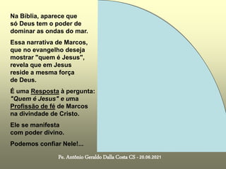 Na Bíblia, aparece que
só Deus tem o poder de
dominar as ondas do mar.
Essa narrativa de Marcos,
que no evangelho deseja
mostrar "quem é Jesus",
revela que em Jesus
reside a mesma força
de Deus.
É uma Resposta à pergunta:
"Quem é Jesus" e uma
Profissão de fé de Marcos
na divindade de Cristo.
Ele se manifesta
com poder divino.
Podemos confiar Nele!...
Pe. Antônio Geraldo Dalla Costa CS - 20.06.2021
 