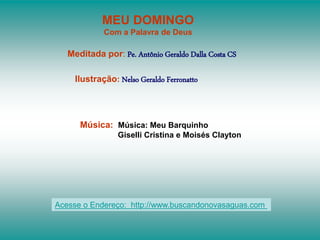 MEU DOMINGO
Com a Palavra de Deus
Meditada por: Pe. Antônio Geraldo Dalla Costa CS
Ilustração: Nelso Geraldo Ferronatto
Música: Música: Meu Barquinho
Giselli Cristina e Moisés Clayton
Acesse o Endereço: http://www.buscandonovasaguas.com
 