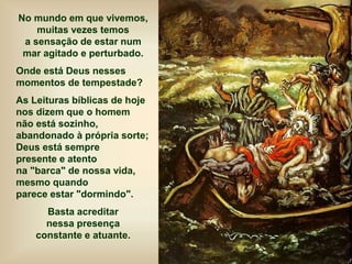 No mundo em que vivemos,
muitas vezes temos
a sensação de estar num
mar agitado e perturbado.
Onde está Deus nesses
momentos de tempestade?
As Leituras bíblicas de hoje
nos dizem que o homem
não está sozinho,
abandonado à própria sorte;
Deus está sempre
presente e atento
na "barca" de nossa vida,
mesmo quando
parece estar "dormindo".
Basta acreditar
nessa presença
constante e atuante.
 