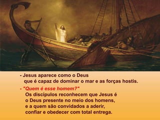 - Jesus aparece como o Deus
que é capaz de dominar o mar e as forças hostis.
- "Quem é esse homem?"
Os discípulos reconhecem que Jesus é
o Deus presente no meio dos homens,
e a quem são convidados a aderir,
confiar e obedecer com total entrega.
 