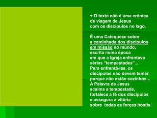 + O texto não é uma crônica
de viagem de Jesus
com os discípulos no lago.
É uma Catequese sobre
a caminhada dos discípulos
em missão no mundo,
escrita numa época
em que a Igreja enfrentava
sérias "tempestades"...
Para enfrentá-las, os
discípulos não devem temer,
porque não estão sozinhos...
A Palavra de Jesus
acalma a tempestade,
fortalece a fé dos discípulos
e assegura a vitória
sobre todas as forças hostis.
 
