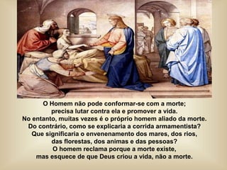 O Homem não pode conformar-se com a morte;
precisa lutar contra ela e promover a vida.
No entanto, muitas vezes é o próprio homem aliado da morte.
Do contrário, como se explicaria a corrida armamentista?
Que significaria o envenenamento dos mares, dos rios,
das florestas, dos animas e das pessoas?
O homem reclama porque a morte existe,
mas esquece de que Deus criou a vida, não a morte.
 