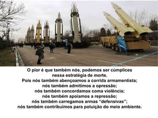 O pior é que também nós, podemos ser cúmplices
nessa estratégia de morte.
Pois nós também abençoamos a corrida armamentista;
nós também admitimos a opressão;
nós também concordamos coma violência;
nós também apoiamos a repressão;
nós também carregamos armas “defensivas”;
nós também contribuímos para poluição do meio ambiente.
 