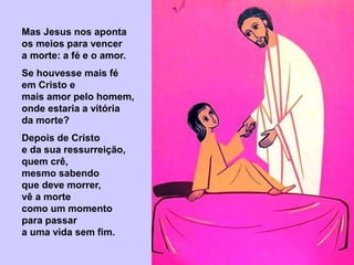 Mas Jesus nos aponta
os meios para vencer
a morte: a fé e o amor.
Se houvesse mais fé
em Cristo e
mais amor pelo homem,
onde estaria a vitória
da morte?
Depois de Cristo
e da sua ressurreição,
quem crê,
mesmo sabendo
que deve morrer,
vê a morte
como um momento
para passar
a uma vida sem fim.
 