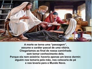 A morte se torna uma “passagem”,
assume o caráter pascal de uma vitória.
Chegaríamos ao final de nossa caminhada
sem tomar conhecimento dela.
Porque ela nem existiria: haveria apenas um breve dormir;
alguém nos tomaria pela mão, nos colocaria de pé
e nos levaria para o Mundo Novo.
 