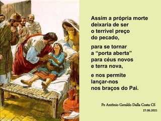 Assim a própria morte
deixaria de ser
o terrível preço
do pecado,
para se tornar
a “porta aberta”
para céus novos
e terra nova,
e nos permite
lançar-nos
nos braços do Pai.
Pe Antônio Geraldo Dalla Costa CS
27.06.2021
 