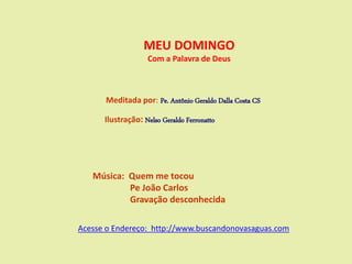 MEU DOMINGO
Com a Palavra de Deus
Meditada por: Pe. Antônio Geraldo Dalla Costa CS
Ilustração: Nelso Geraldo Ferronatto
Música: Quem me tocou
Pe João Carlos
Gravação desconhecida
Acesse o Endereço: http://www.buscandonovasaguas.com
 