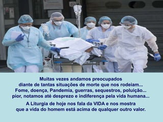 Muitas vezes andamos preocupados
diante de tantas situações de morte que nos rodeiam...
Fome, doença, Pandemia, guerras, sequestros, poluição...
pior, notamos até desprezo e indiferença pela vida humana...
A Liturgia de hoje nos fala da VIDA e nos mostra
que a vida do homem está acima de qualquer outro valor.
 