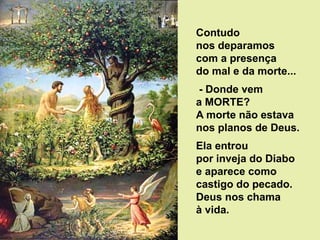 Contudo
nos deparamos
com a presença
do mal e da morte...
- Donde vem
a MORTE?
A morte não estava
nos planos de Deus.
Ela entrou
por inveja do Diabo
e aparece como
castigo do pecado.
Deus nos chama
à vida.
 