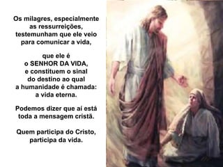 Os milagres, especialmente
as ressurreições,
testemunham que ele veio
para comunicar a vida,
que ele é
o SENHOR DA VIDA,
e constituem o sinal
do destino ao qual
a humanidade é chamada:
a vida eterna.
Podemos dizer que aí está
toda a mensagem cristã.
Quem participa do Cristo,
participa da vida.
 