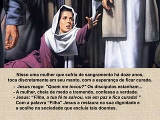 Nisso uma mulher que sofria de sangramento há doze anos,
toca discretamente em seu manto, com a esperança de ficar curada.
- Jesus reage: "Quem me tocou?" Os discípulos estanham...
- A mulher, cheia de medo e tremendo, confessa a verdade.
- Jesus: “Filha, a tua fé te salvou, vai em paz e fica curada! "
Com a palavra “Filha” Jesus a restaura na sua dignidade e
a acolhe na sociedade que excluía tais doentes.
 